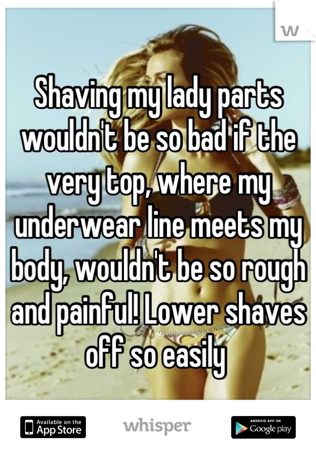 Shaving my lady parts wouldn't be so bad if the very top, where my underwear line meets my body, wouldn't be so rough and painful! Lower shaves off so easily 