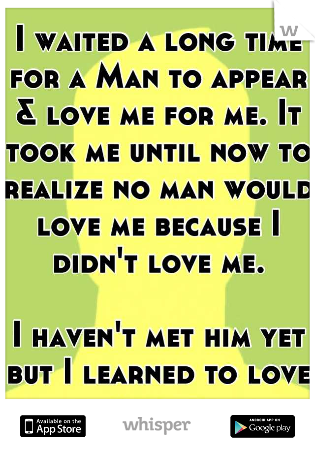 I waited a long time for a Man to appear & love me for me. It took me until now to realize no man would love me because I didn't love me. 

I haven't met him yet but I learned to love myself.