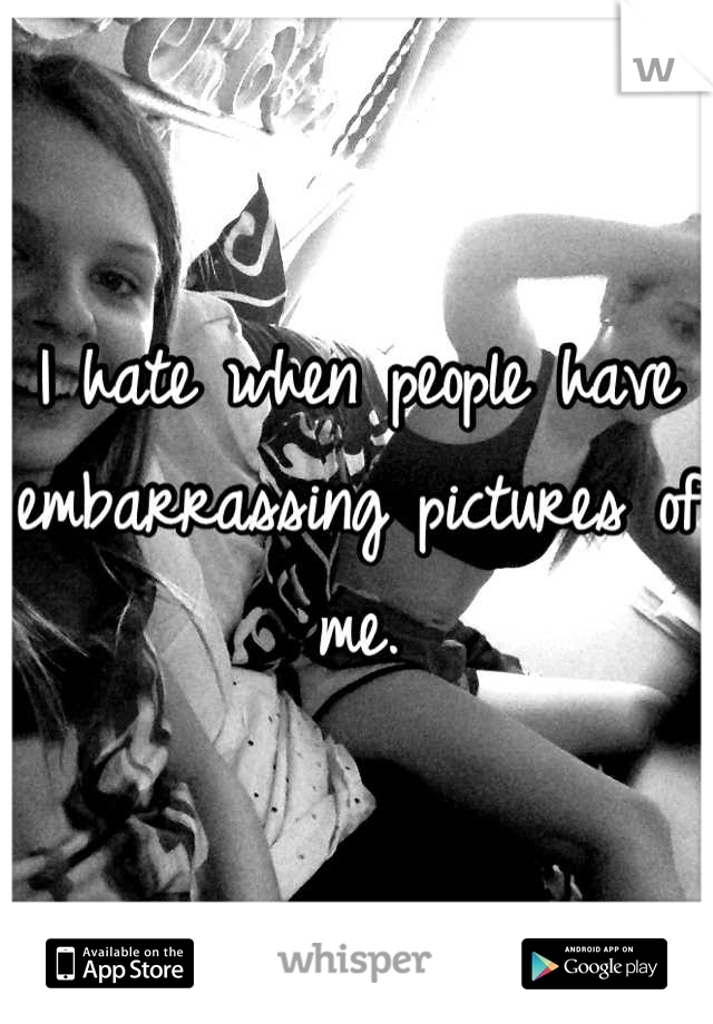 I hate when people have embarrassing pictures of me.