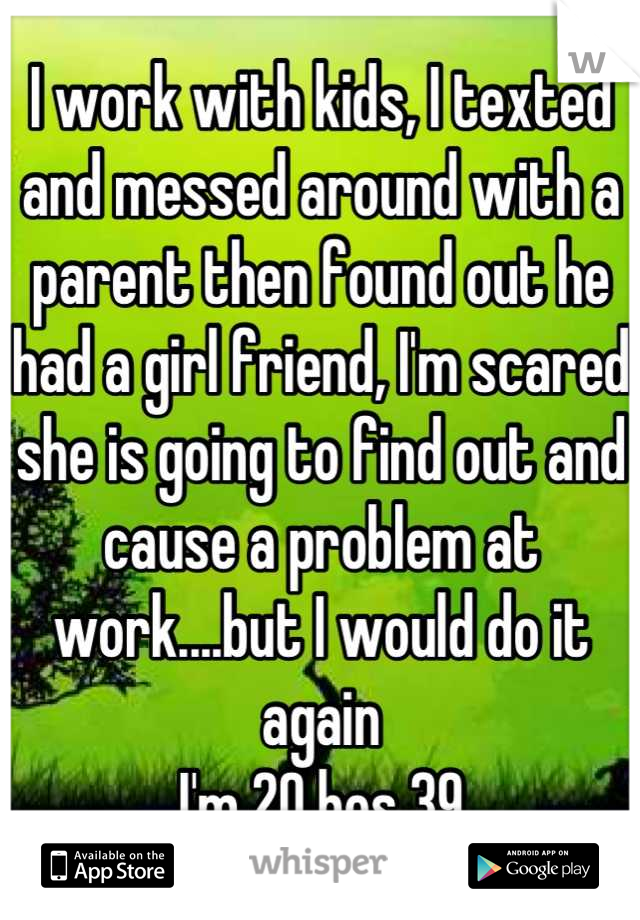 I work with kids, I texted and messed around with a parent then found out he had a girl friend, I'm scared she is going to find out and cause a problem at work....but I would do it again 
I'm 20 hes 39