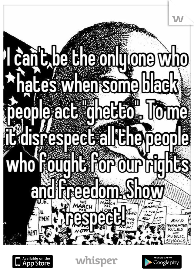 I can't be the only one who hates when some black people act "ghetto". To me it disrespect all the people who fought for our rights and freedom. Show respect! 