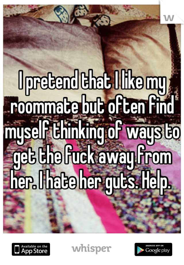 I pretend that I like my roommate but often find myself thinking of ways to get the fuck away from her. I hate her guts. Help. 