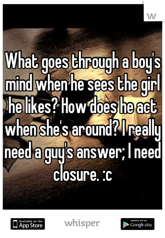 What goes through a boy's mind when he sees the girl he likes? How does he act when she's around? I really need a guy's answer; I need closure. :c