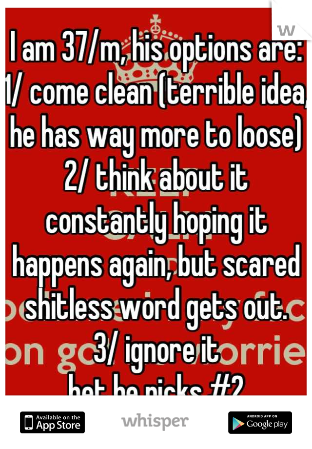 I am 37/m, his options are:
1/ come clean (terrible idea, he has way more to loose)
2/ think about it constantly hoping it happens again, but scared shitless word gets out.
3/ ignore it
bet he picks #2