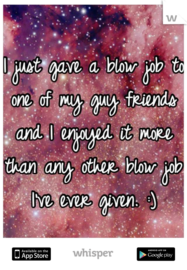 I just gave a blow job to one of my guy friends and I enjoyed it more than any other blow job I've ever given. :)