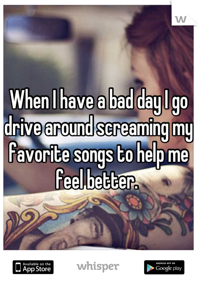 When I have a bad day I go drive around screaming my favorite songs to help me feel better. 