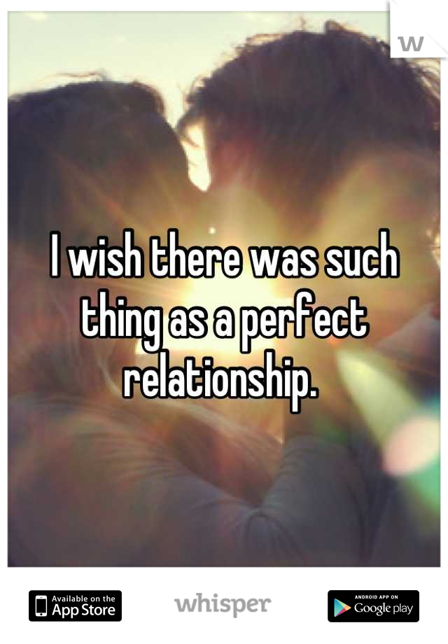 I wish there was such thing as a perfect relationship. 