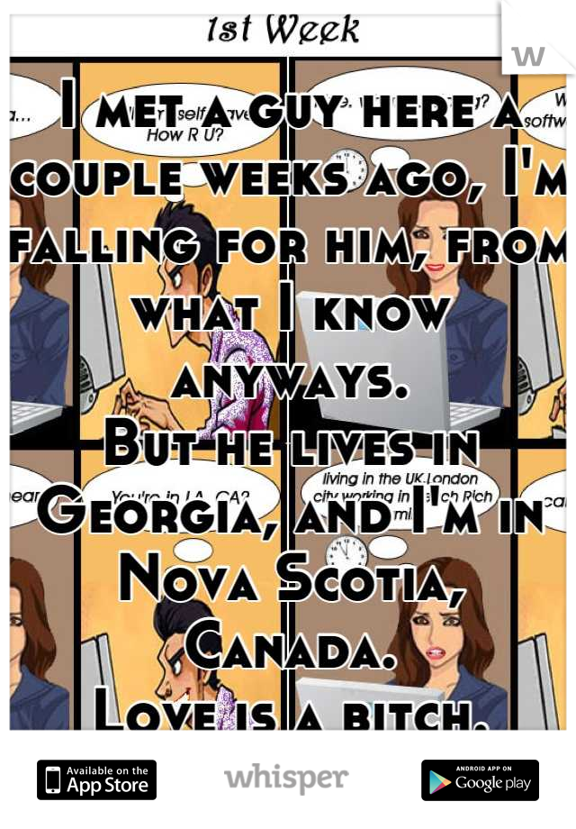 I met a guy here a couple weeks ago, I'm falling for him, from what I know anyways.
But he lives in Georgia, and I'm in Nova Scotia, Canada. 
Love is a bitch.