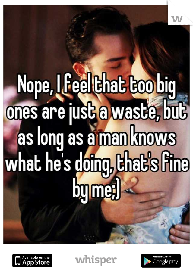 Nope, I feel that too big ones are just a waste, but as long as a man knows what he's doing, that's fine by me;)