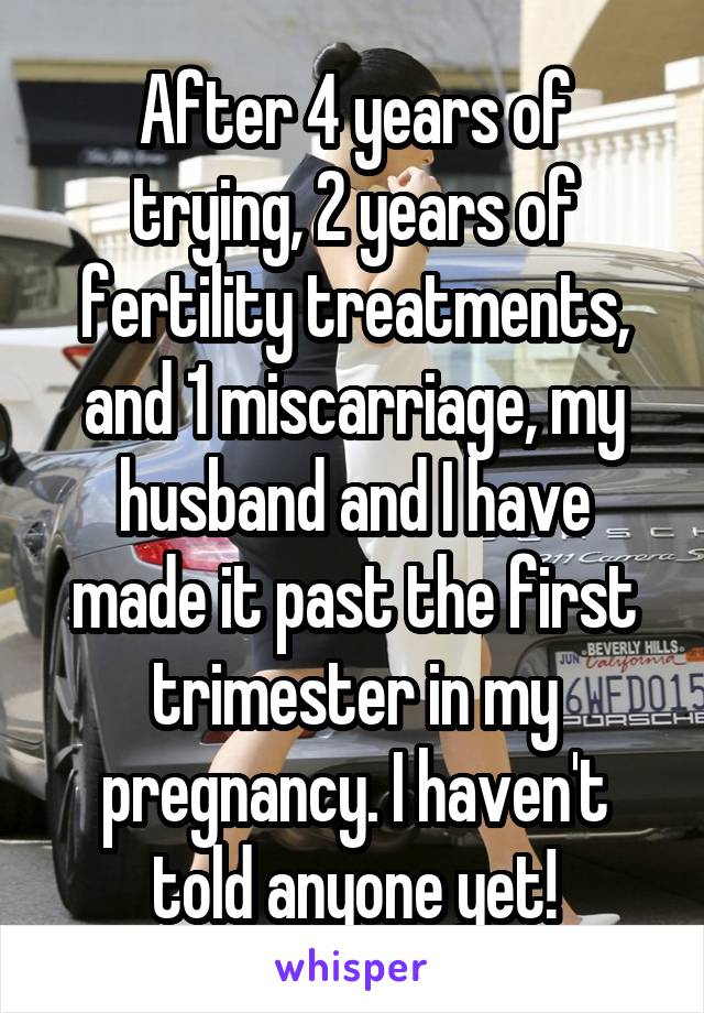 After 4 years of trying, 2 years of fertility treatments, and 1 miscarriage, my husband and I have made it past the first trimester in my pregnancy. I haven't told anyone yet!