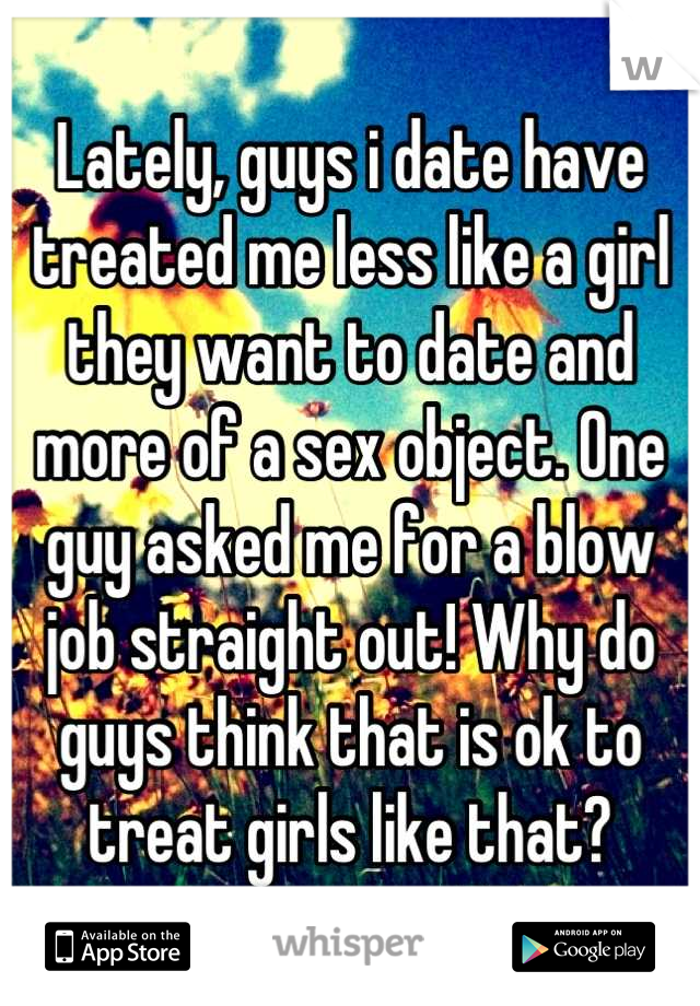 Lately, guys i date have treated me less like a girl they want to date and more of a sex object. One guy asked me for a blow job straight out! Why do guys think that is ok to treat girls like that?