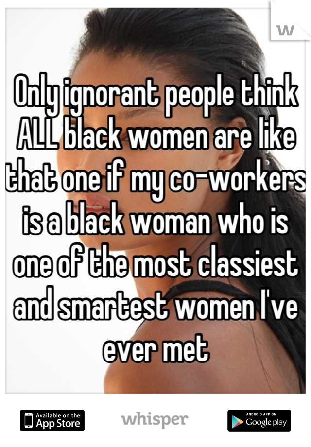 Only ignorant people think ALL black women are like that one if my co-workers is a black woman who is one of the most classiest and smartest women I've ever met