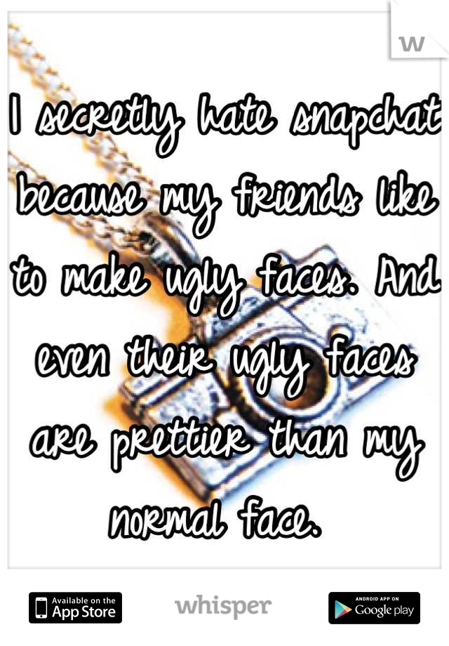 I secretly hate snapchat because my friends like to make ugly faces. And even their ugly faces are prettier than my normal face. 