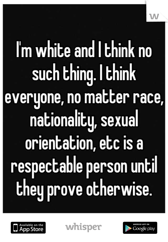 I'm white and I think no such thing. I think everyone, no matter race, nationality, sexual orientation, etc is a respectable person until they prove otherwise.