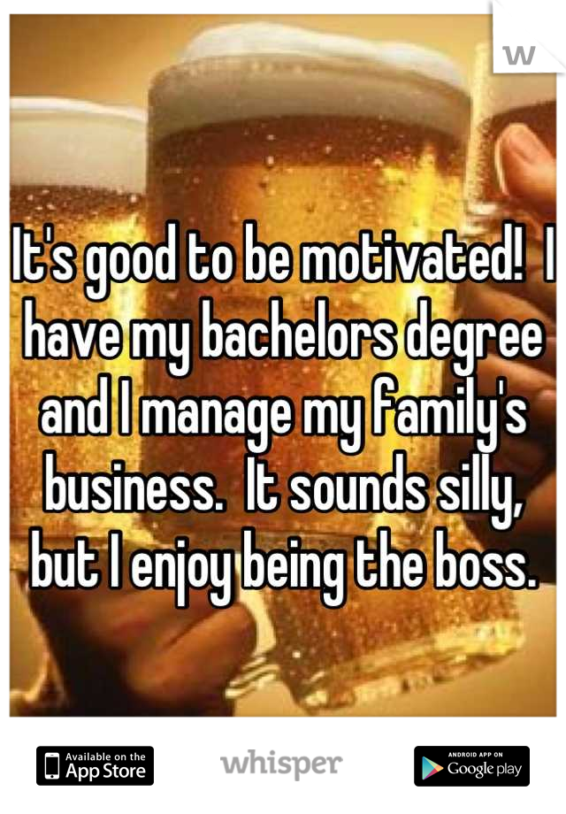 It's good to be motivated!  I have my bachelors degree and I manage my family's business.  It sounds silly, but I enjoy being the boss.