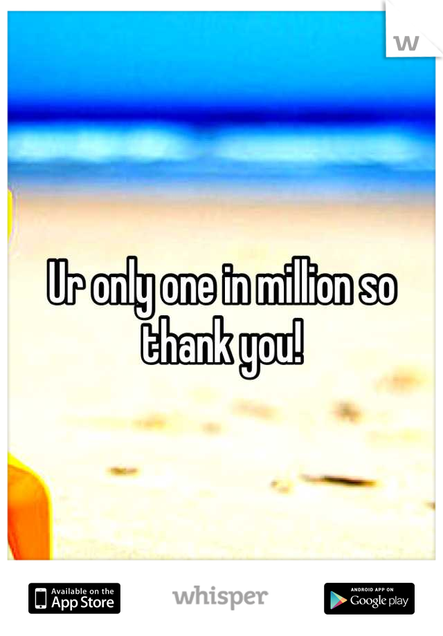 Ur only one in million so thank you!