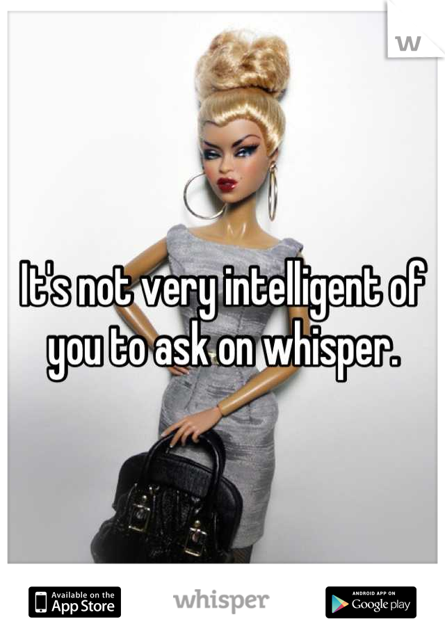 It's not very intelligent of you to ask on whisper.