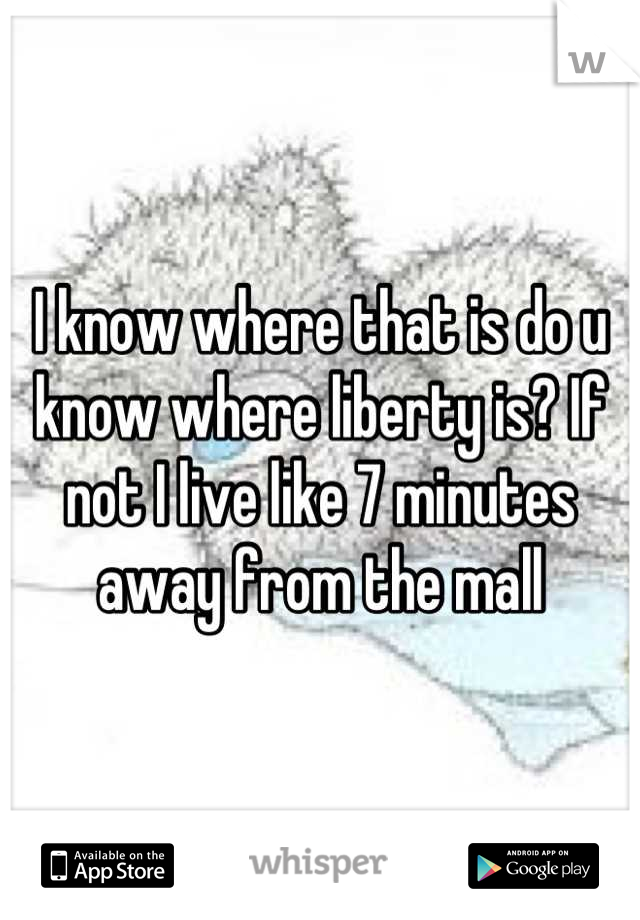 I know where that is do u know where liberty is? If not I live like 7 minutes away from the mall