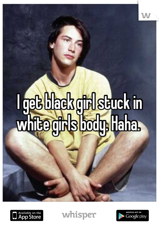 I get black girl stuck in white girls body. Haha. 