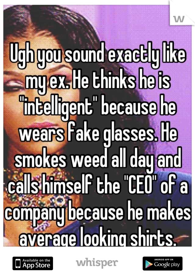 Ugh you sound exactly like my ex. He thinks he is "intelligent" because he wears fake glasses. He smokes weed all day and calls himself the "CEO" of a company because he makes average looking shirts.