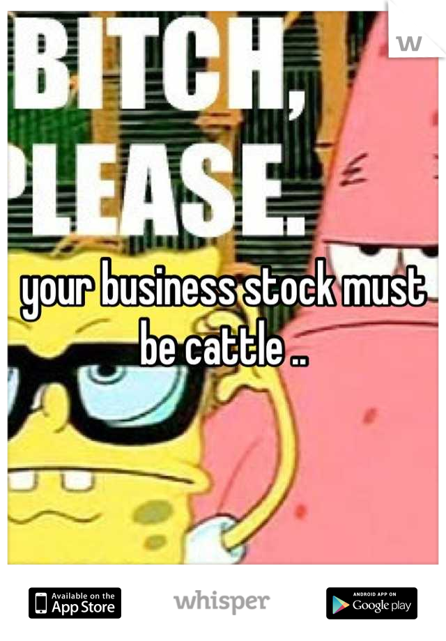 your business stock must be cattle ..