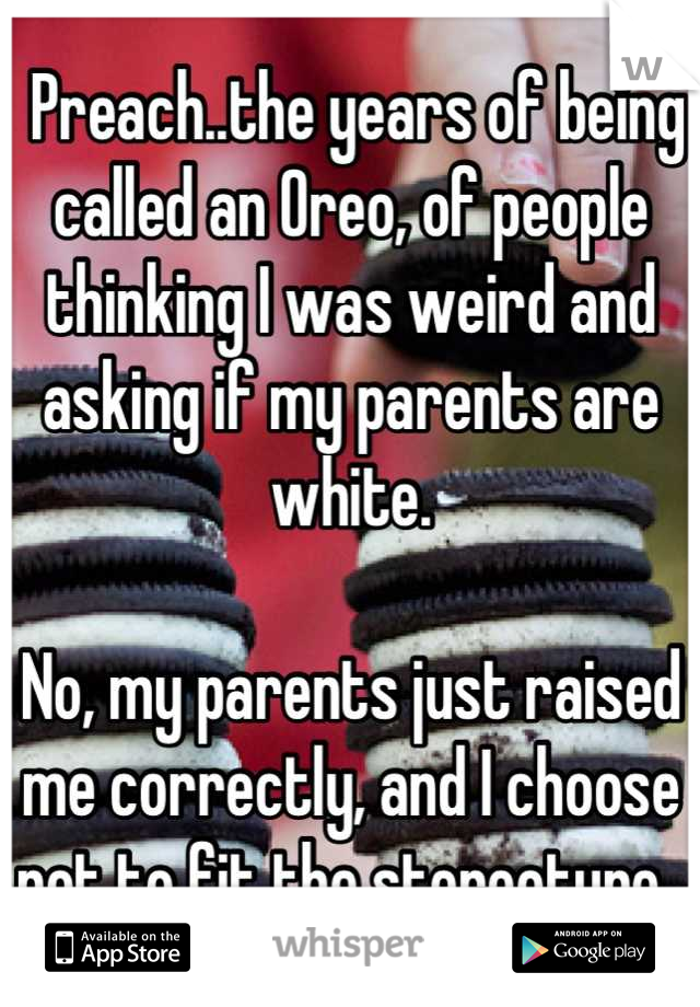  Preach..the years of being called an Oreo, of people thinking I was weird and asking if my parents are white. 

No, my parents just raised me correctly, and I choose not to fit the stereotype. 