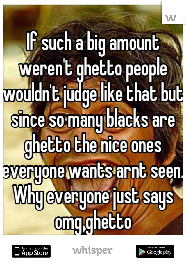 If such a big amount weren't ghetto people wouldn't judge like that but since so many blacks are ghetto the nice ones everyone wants arnt seen. Why everyone just says omg ghetto