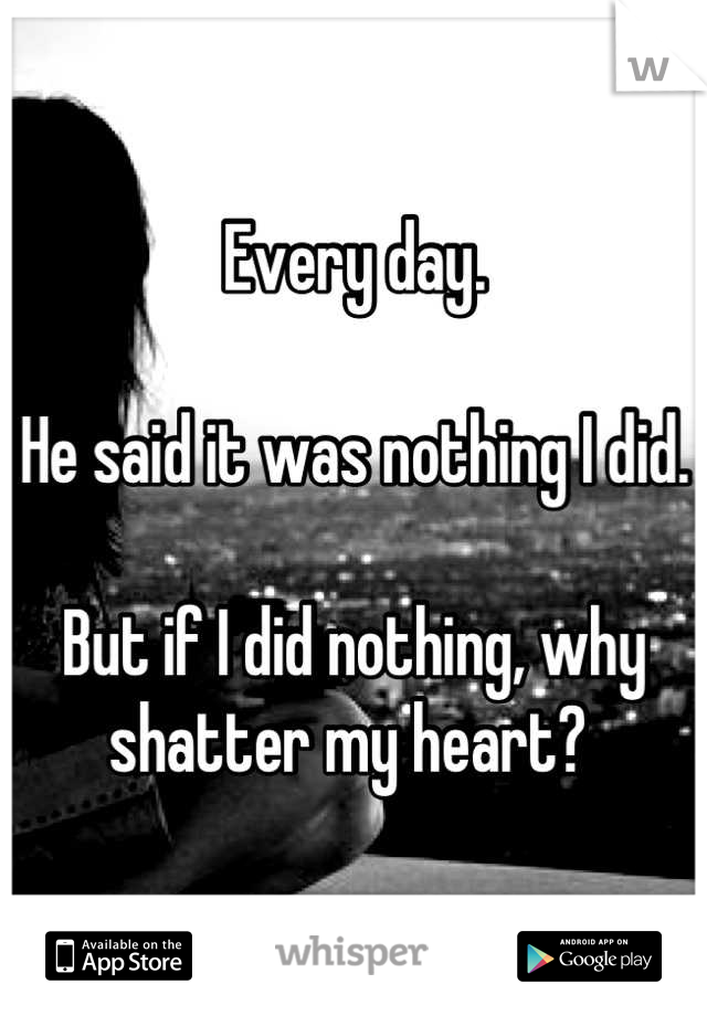 Every day. 

He said it was nothing I did. 

But if I did nothing, why shatter my heart? 