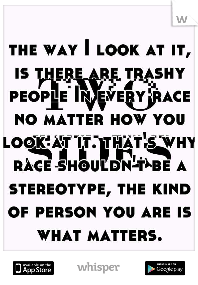 the way I look at it, is there are trashy people In every race no matter how you look at it. that's why race shouldn't be a stereotype, the kind of person you are is what matters.