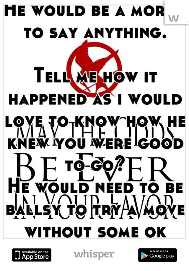 He would be a moron to say anything.

Tell me how it happened as i would love to know how he knew you were good to go?
He would need to be ballsy to try a move without some ok from you?