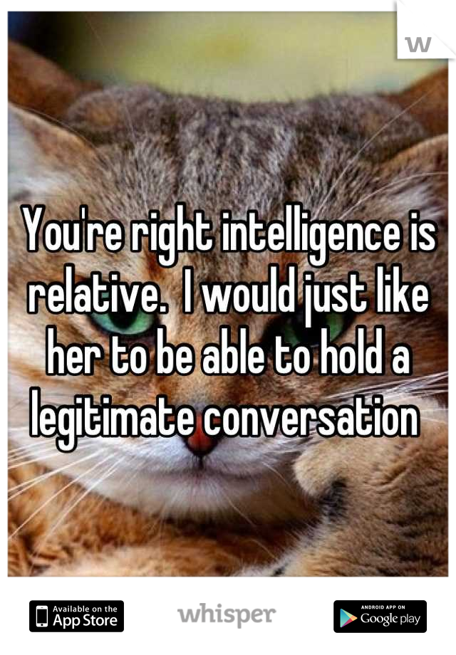 You're right intelligence is relative.  I would just like her to be able to hold a legitimate conversation 