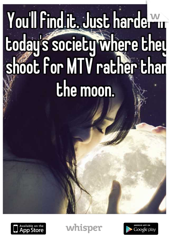 You'll find it. Just harder in today's society where they shoot for MTV rather than the moon. 