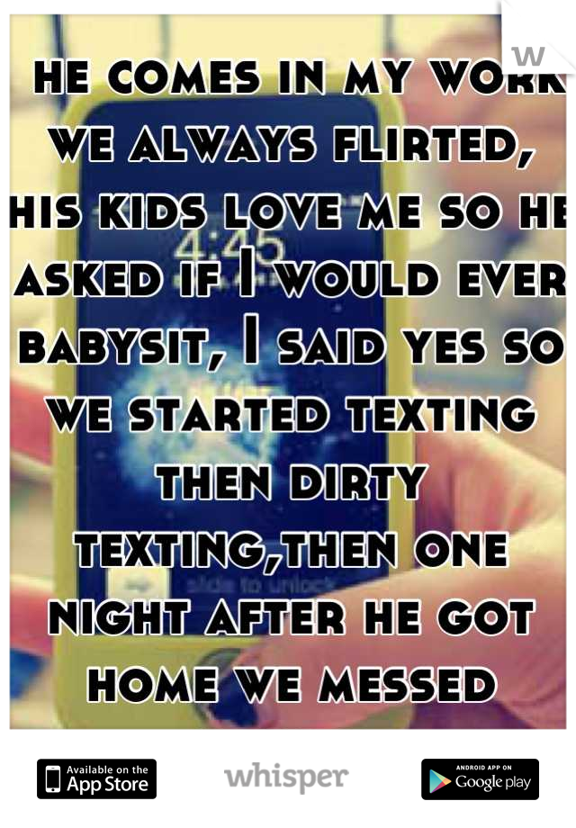  he comes in my work we always flirted, his kids love me so he asked if I would ever babysit, I said yes so we started texting then dirty texting,then one night after he got home we messed around 