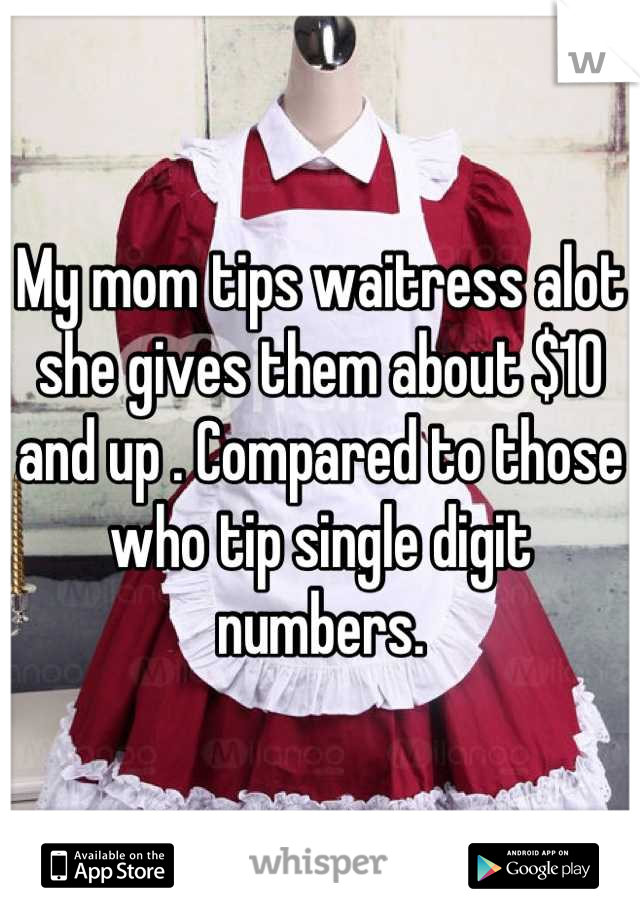 My mom tips waitress alot she gives them about $10 and up . Compared to those who tip single digit numbers.