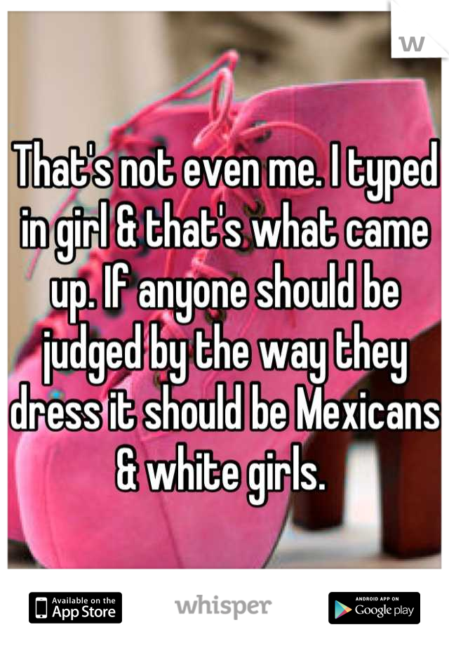 That's not even me. I typed in girl & that's what came up. If anyone should be judged by the way they dress it should be Mexicans & white girls. 