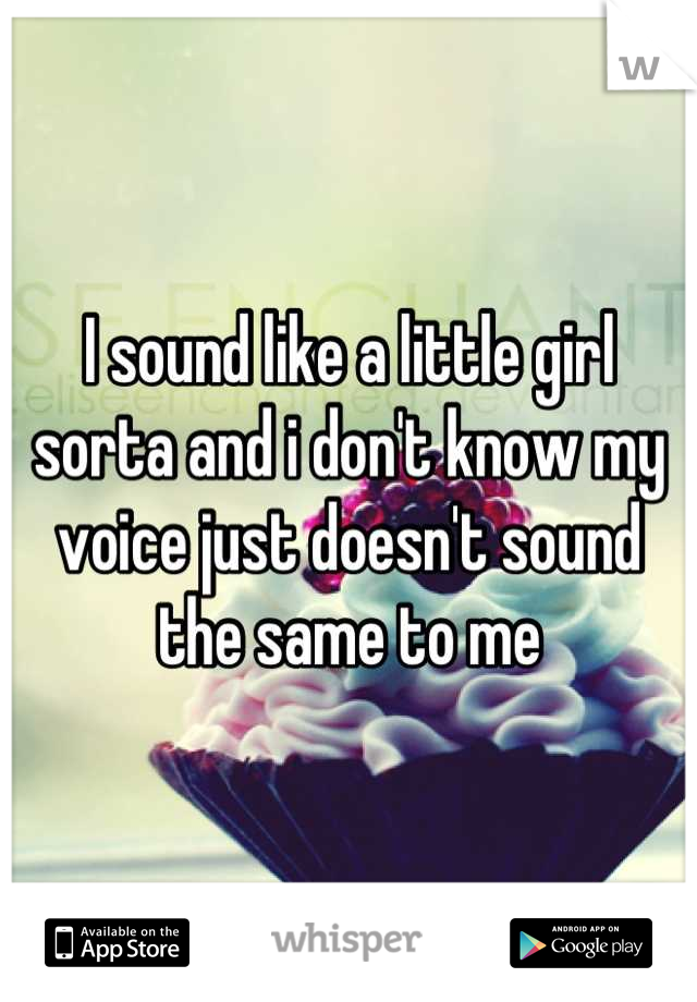 I sound like a little girl sorta and i don't know my voice just doesn't sound the same to me