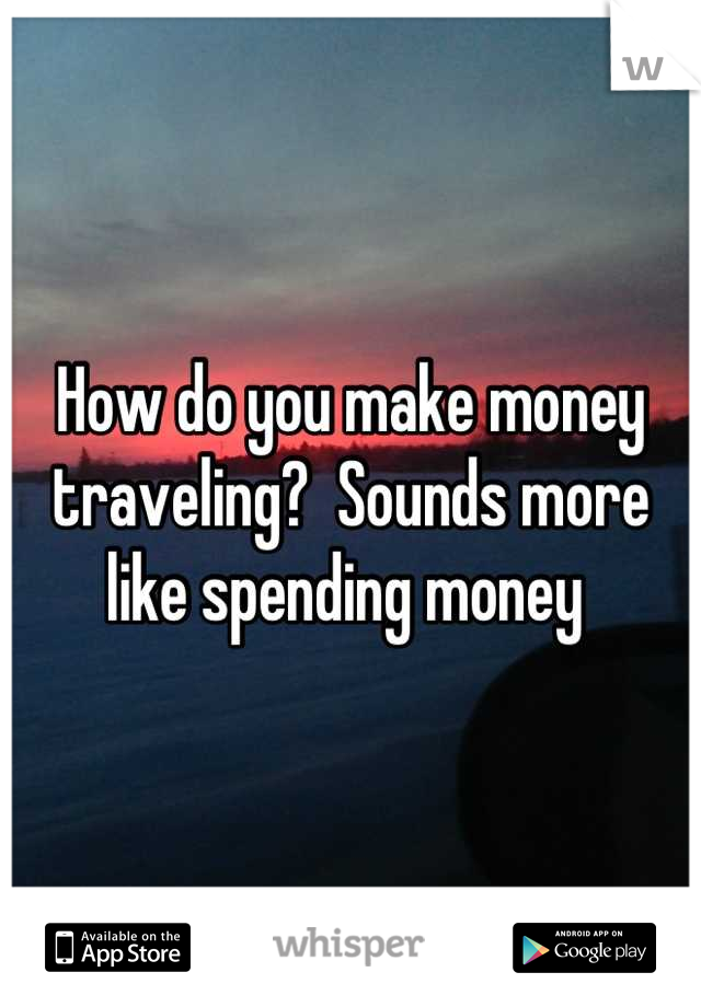 How do you make money traveling?  Sounds more like spending money 