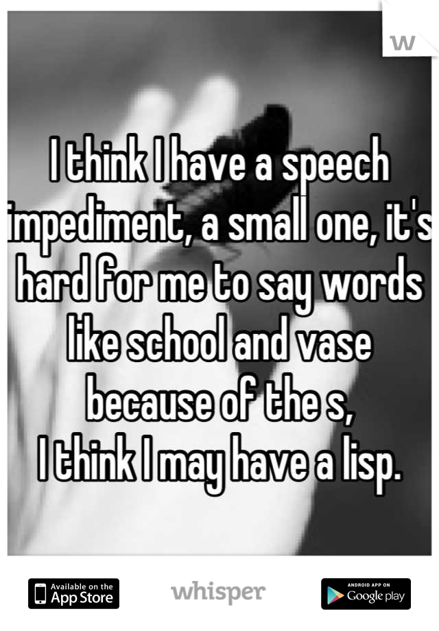 I think I have a speech impediment, a small one, it's hard for me to say words like school and vase because of the s,
I think I may have a lisp.