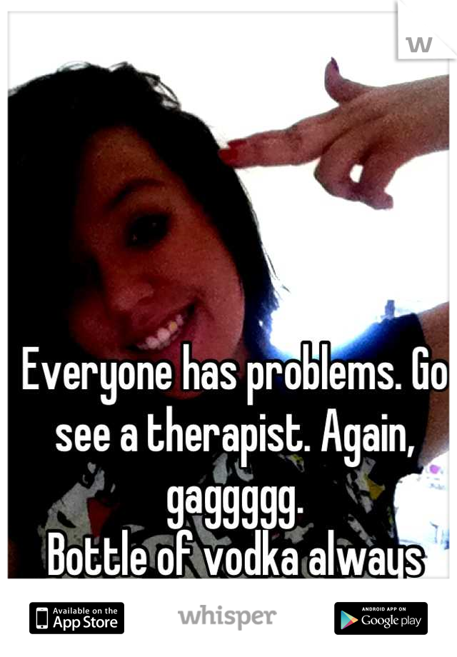 Everyone has problems. Go see a therapist. Again, gaggggg. 
Bottle of vodka always helped me. 