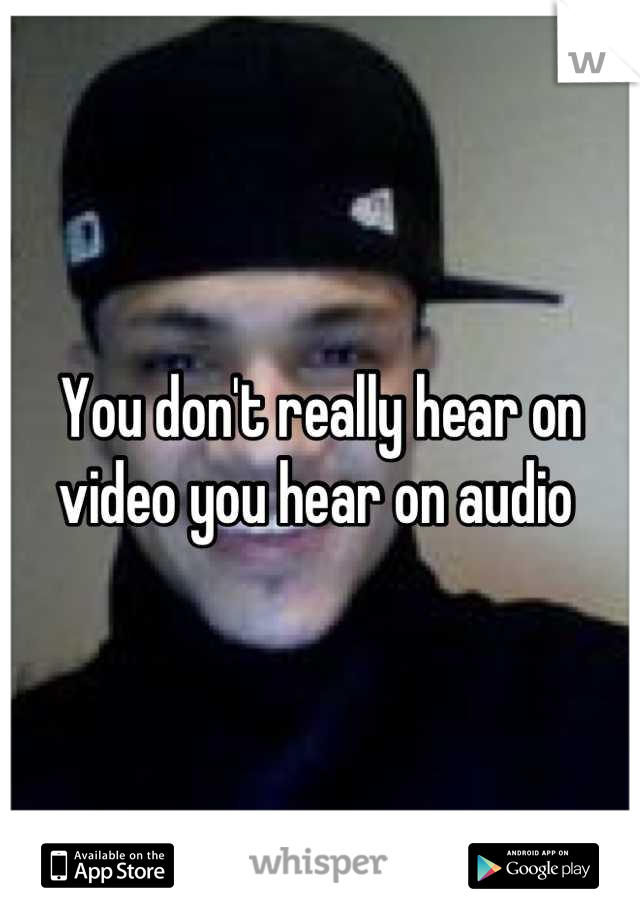 You don't really hear on video you hear on audio 