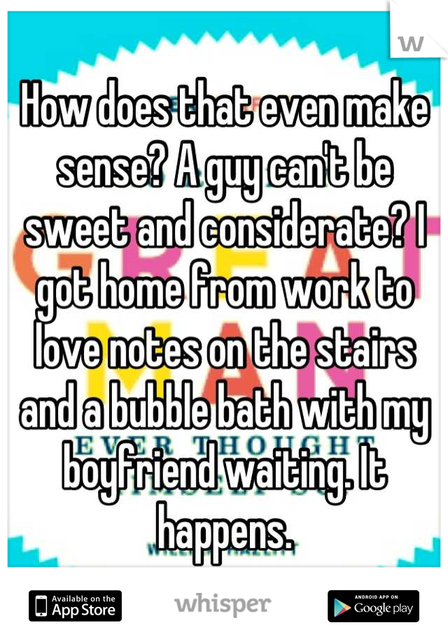 How does that even make sense? A guy can't be sweet and considerate? I got home from work to love notes on the stairs and a bubble bath with my boyfriend waiting. It happens.