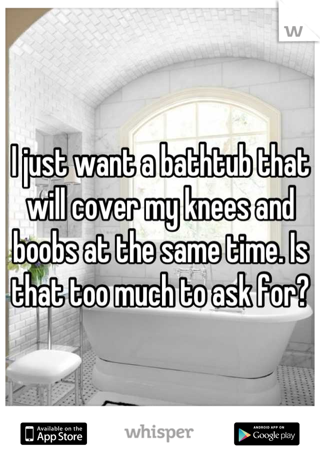I Just Want A Bathtub That Will Cover My Knees And Boobs At The Same Time Is That Too Much To