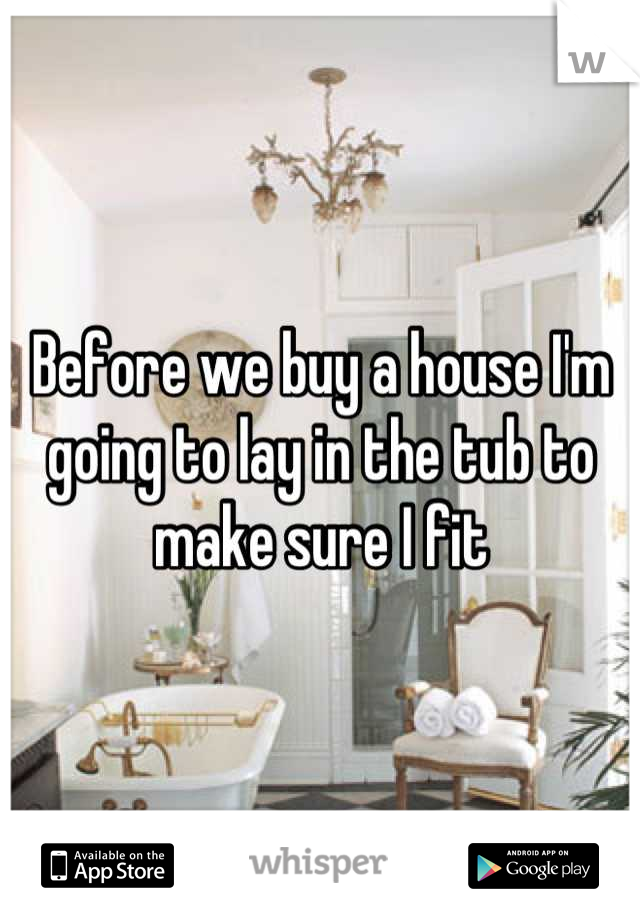 Before we buy a house I'm going to lay in the tub to make sure I fit
