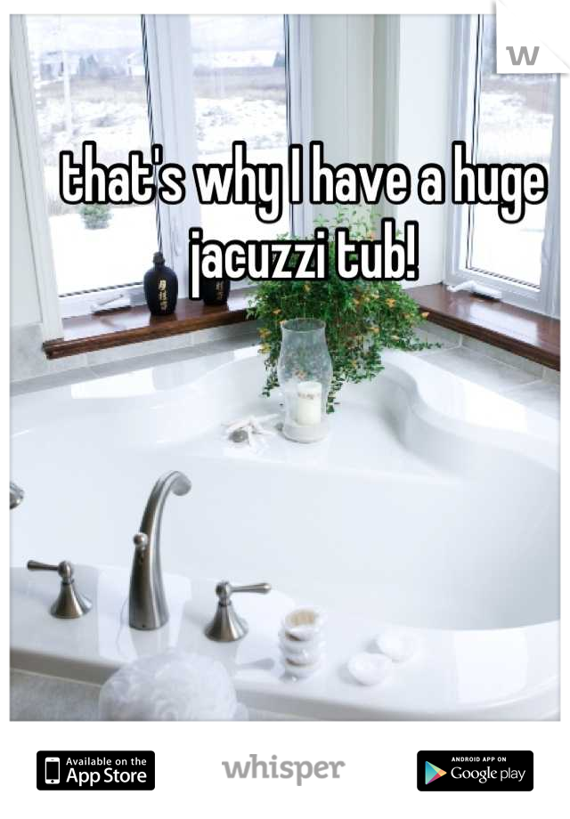 that's why I have a huge jacuzzi tub!