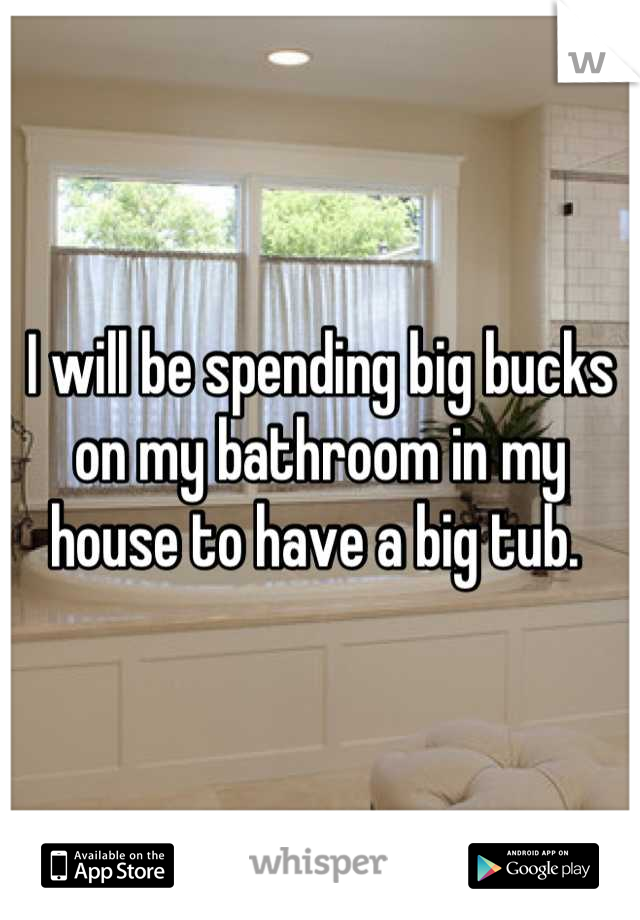 I will be spending big bucks on my bathroom in my house to have a big tub. 