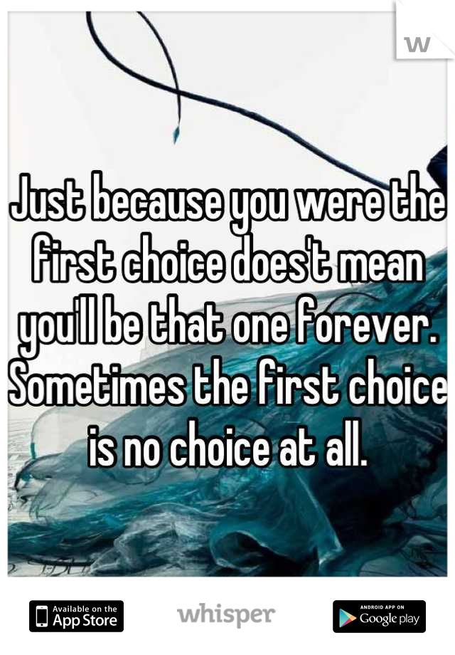 Just because you were the first choice does't mean you'll be that one forever. Sometimes the first choice is no choice at all.