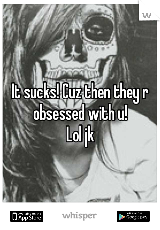 It sucks! Cuz then they r obsessed with u! 
Lol jk
