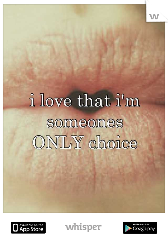 i love that i'm someones
ONLY choice