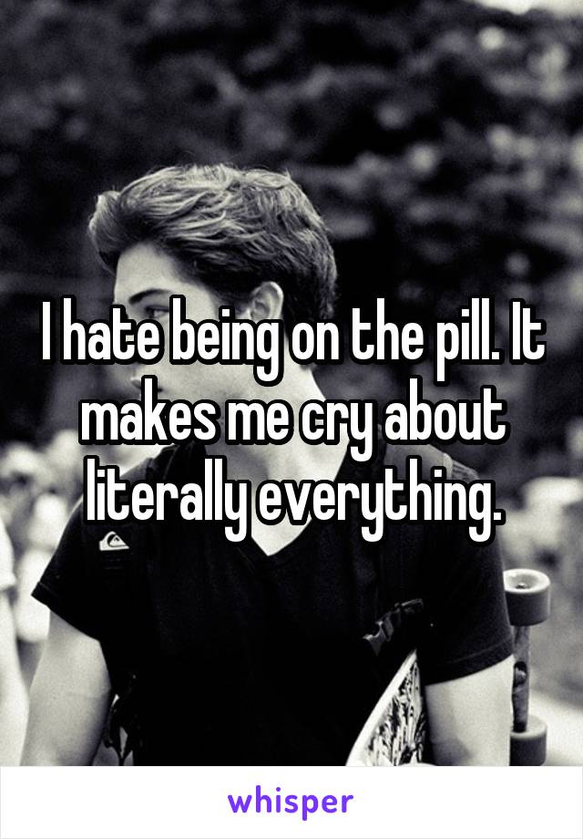 I hate being on the pill. It makes me cry about literally everything.