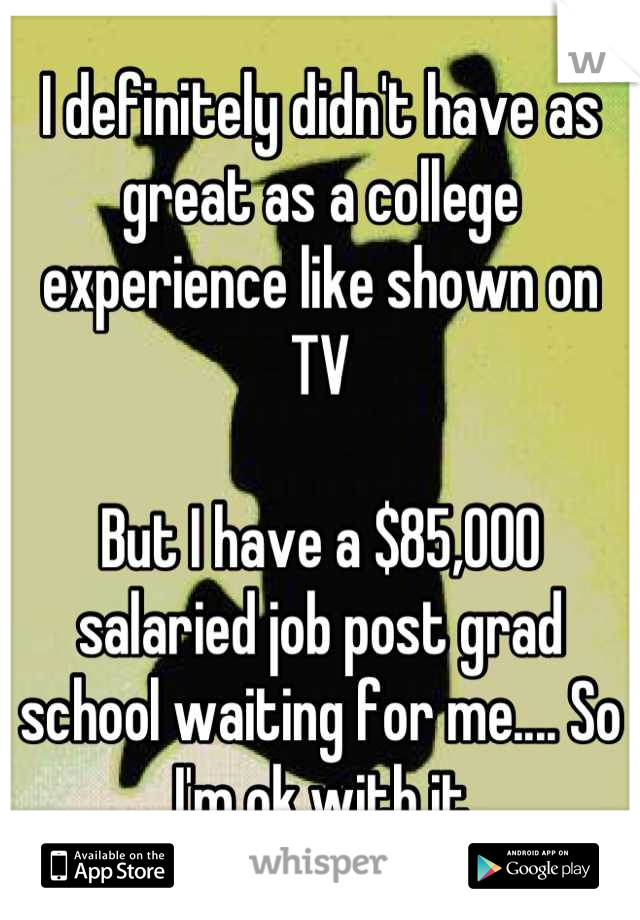 I definitely didn't have as great as a college experience like shown on TV

But I have a $85,000 salaried job post grad school waiting for me.... So I'm ok with it